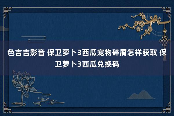 色吉吉影音 保卫萝卜3西瓜宠物碎屑怎样获取 保卫萝卜3西瓜兑换码