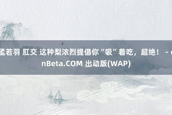 孟若羽 肛交 这种梨浓烈提倡你“吸”着吃，超绝！ - cnBeta.COM 出动版(WAP)