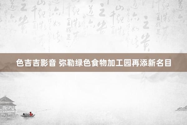 色吉吉影音 弥勒绿色食物加工园再添新名目