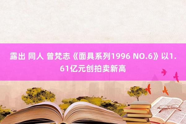 露出 同人 曾梵志《面具系列1996 NO.6》以1.61亿元创拍卖新高