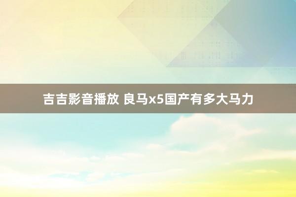 吉吉影音播放 良马x5国产有多大马力