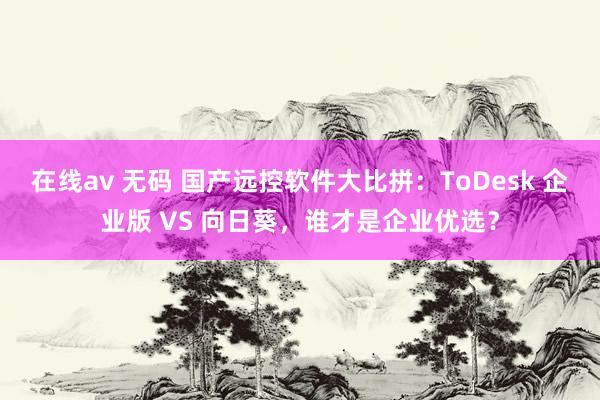 在线av 无码 国产远控软件大比拼：ToDesk 企业版 VS 向日葵，谁才是企业优选？