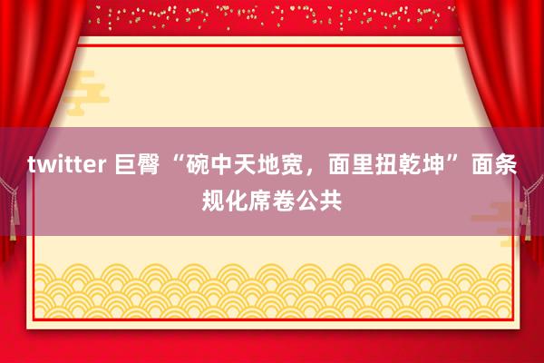 twitter 巨臀 “碗中天地宽，面里扭乾坤” 面条规化席卷公共