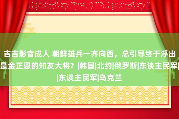 吉吉影音成人 朝鲜雄兵一齐向西，总引导终于浮出水面，是金正恩的知友大将？|韩国|北约|俄罗斯|东谈主民军|乌克兰