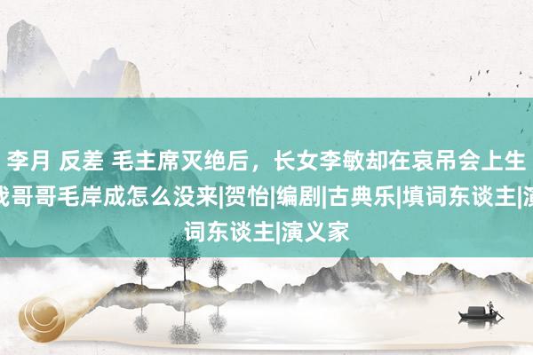 李月 反差 毛主席灭绝后，长女李敏却在哀吊会上生气：我哥哥毛岸成怎么没来|贺怡|编剧|古典乐|填词东谈主|演义家