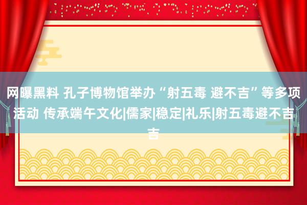 网曝黑料 孔子博物馆举办“射五毒 避不吉”等多项活动 传承端午文化|儒家|稳定|礼乐|射五毒避不吉