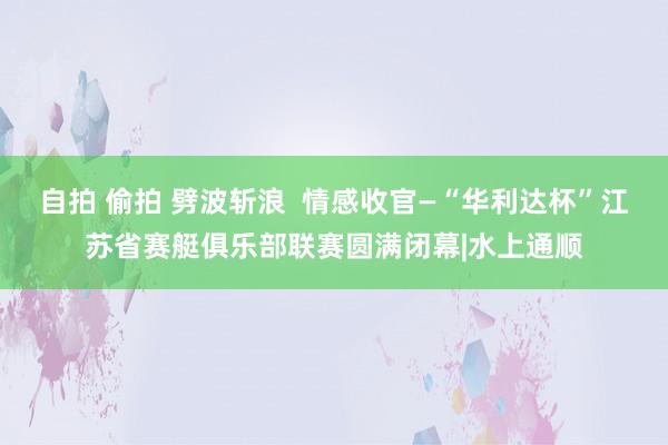 自拍 偷拍 劈波斩浪  情感收官—“华利达杯”江苏省赛艇俱乐部联赛圆满闭幕|水上通顺