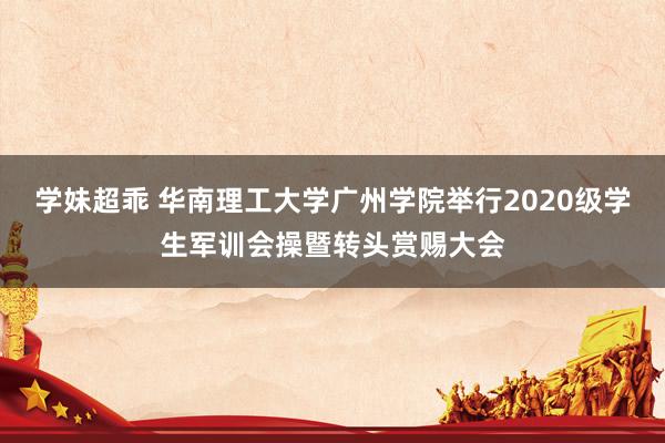 学妹超乖 华南理工大学广州学院举行2020级学生军训会操暨转头赏赐大会