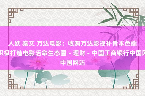 人妖 泰文 万达电影：收购万达影视补皆本色端，积极打造电影活命生态圈－理财－中国工商银行中国网站