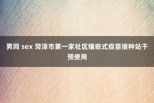 男同 sex 菏泽市第一家社区镶嵌式疫苗接种站干预使用