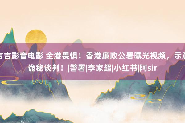 吉吉影音电影 全港畏惧！香港廉政公署曝光视频，示意诡秘谈判！|警署|李家超|小红书|阿sir