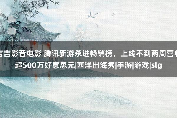 吉吉影音电影 腾讯新游杀进畅销榜，上线不到两周营收超500万好意思元|西洋出海秀|手游|游戏|slg