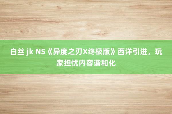 白丝 jk NS《异度之刃X终极版》西洋引进，玩家担忧内容谐和化