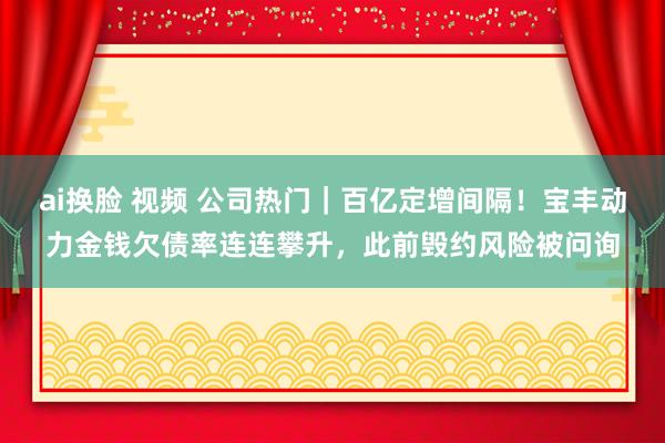 ai换脸 视频 公司热门｜百亿定增间隔！宝丰动力金钱欠债率连连攀升，此前毁约风险被问询