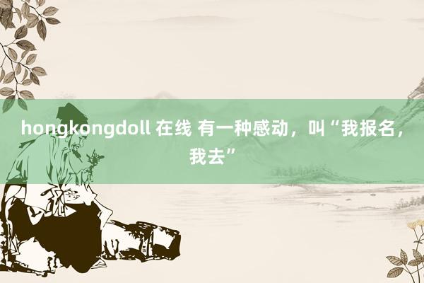 hongkongdoll 在线 有一种感动，叫“我报名，我去”