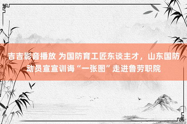 吉吉影音播放 为国防育工匠东谈主才，山东国防动员宣宣训诲“一张图”走进鲁劳职院