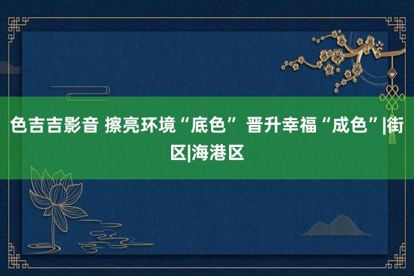 色吉吉影音 擦亮环境“底色” 晋升幸福“成色”|街区|海港区