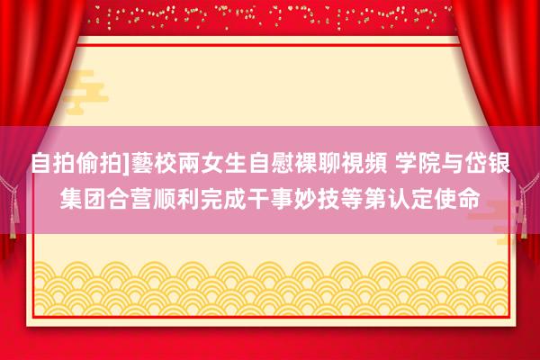 自拍偷拍]藝校兩女生自慰裸聊視頻 学院与岱银集团合营顺利完成干事妙技等第认定使命