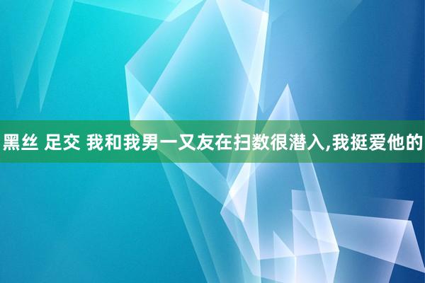 黑丝 足交 我和我男一又友在扫数很潜入，我挺爱他的