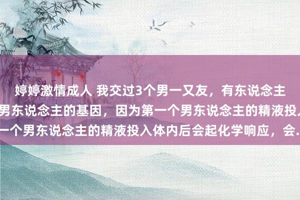 婷婷激情成人 我交过3个男一又友，有东说念主说生的小孩会有第一个男东说念主的基因，因为第一个男东说念主的精液投入体内后会起化学响应，会..