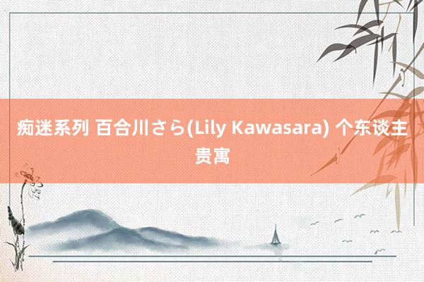 痴迷系列 百合川さら(Lily Kawasara) 个东谈主贵寓