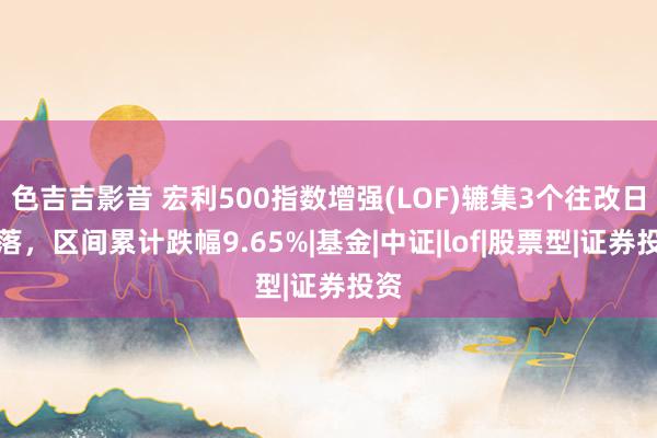 色吉吉影音 宏利500指数增强(LOF)辘集3个往改日下落，区间累计跌幅9.65%|基金|中证|lof|股票型|证券投资