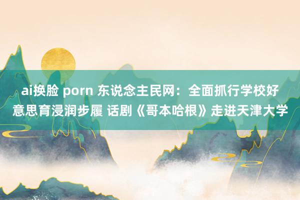 ai换脸 porn 东说念主民网：全面抓行学校好意思育浸润步履 话剧《哥本哈根》走进天津大学