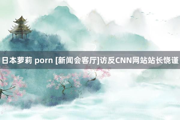 日本萝莉 porn [新闻会客厅]访反CNN网站站长饶谨