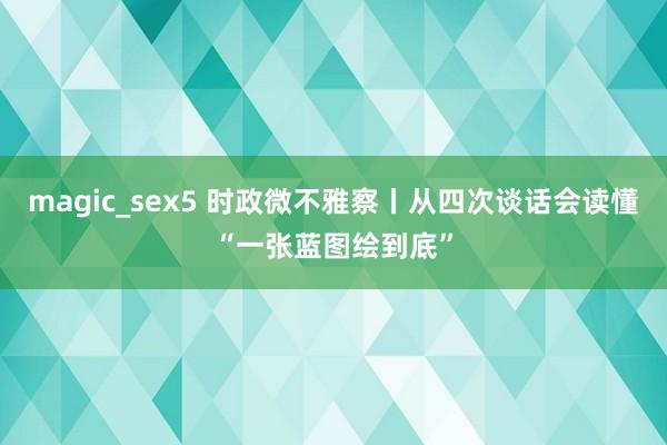 magic_sex5 时政微不雅察丨从四次谈话会读懂“一张蓝图绘到底”