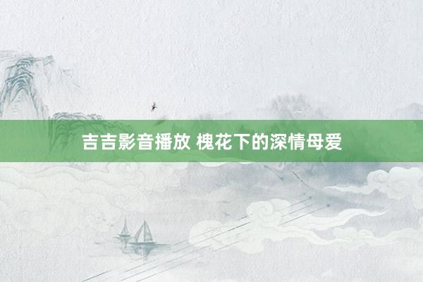 吉吉影音播放 槐花下的深情母爱