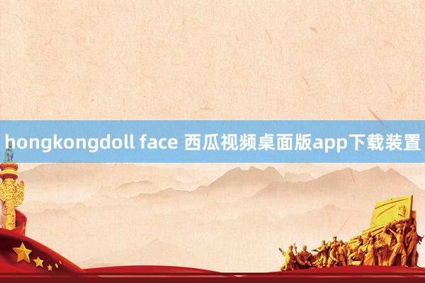 hongkongdoll face 西瓜视频桌面版app下载装置