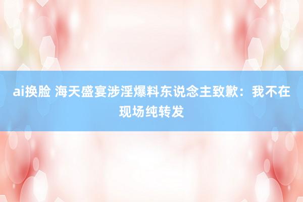 ai换脸 海天盛宴涉淫爆料东说念主致歉：我不在现场纯转发