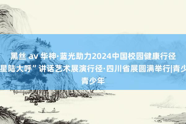 黑丝 av 华神·蓝光助力2024中国校园健康行径·“星陆大呼”讲话艺术展演行径·四川省展圆满举行|青少年