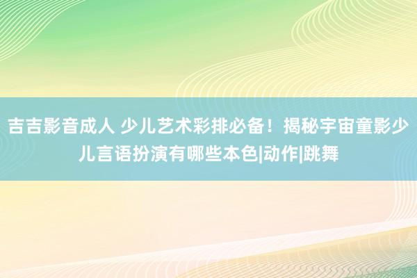 吉吉影音成人 少儿艺术彩排必备！揭秘宇宙童影少儿言语扮演有哪些本色|动作|跳舞