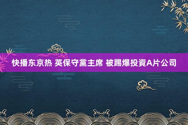 快播东京热 英保守黨主席 被踢爆投資A片公司