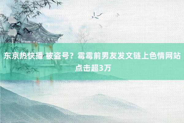 东京热快播 被盗号？霉霉前男友发文链上色情网站 点击超3万