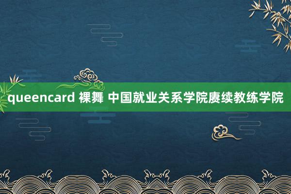 queencard 裸舞 中国就业关系学院赓续教练学院