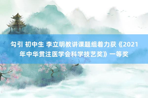 勾引 初中生 李立明教讲课题组着力获《2021年中华贯注医学会科学技艺奖》一等奖