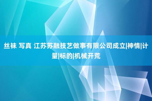 丝袜 写真 江苏苏融技艺做事有限公司成立|神情|计量|标的|机械开荒