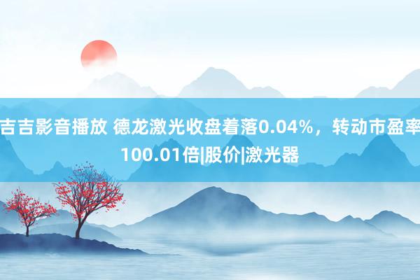 吉吉影音播放 德龙激光收盘着落0.04%，转动市盈率100.01倍|股价|激光器