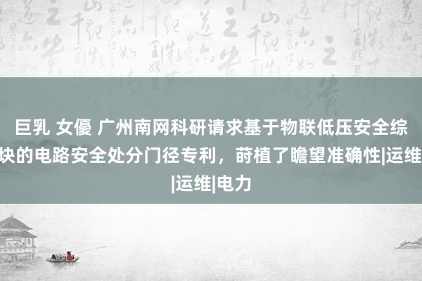 巨乳 女優 广州南网科研请求基于物联低压安全综保模块的电路安全处分门径专利，莳植了瞻望准确性|运维|电力