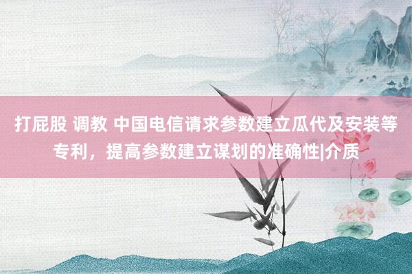 打屁股 调教 中国电信请求参数建立瓜代及安装等专利，提高参数建立谋划的准确性|介质